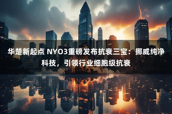 华楚新起点 NYO3重磅发布抗衰三宝：挪威纯净科技，引领行业细胞级抗衰