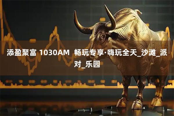添盈聚富 1030AM  畅玩专享·嗨玩全天_沙滩_派对_乐园