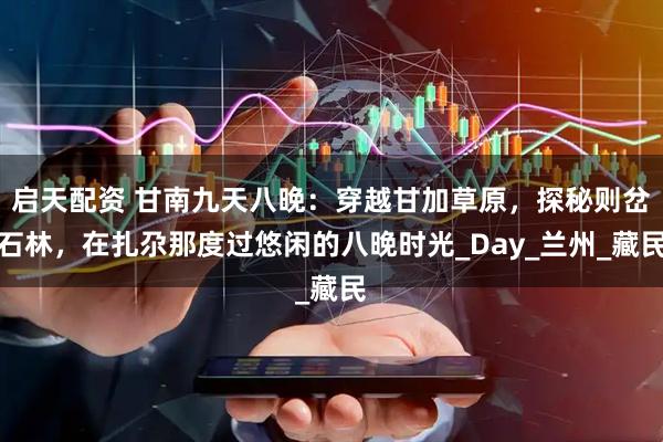 启天配资 甘南九天八晚：穿越甘加草原，探秘则岔石林，在扎尕那度过悠闲的八晚时光_Day_兰州_藏民