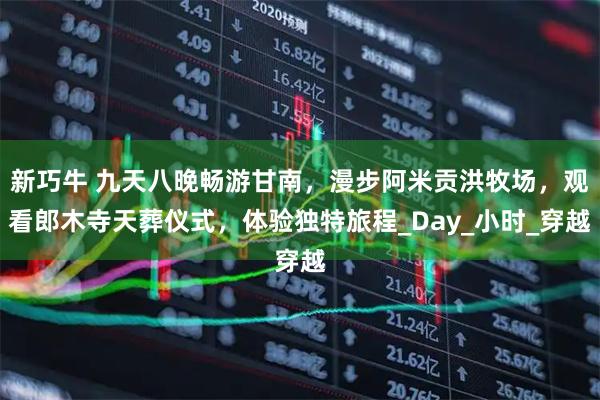 新巧牛 九天八晚畅游甘南，漫步阿米贡洪牧场，观看郎木寺天葬仪式，体验独特旅程_Day_小时_穿越