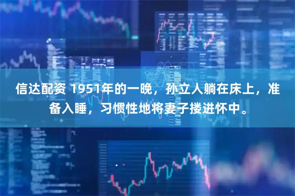 信达配资 1951年的一晚，孙立人躺在床上，准备入睡，习惯性地将妻子搂进怀中。