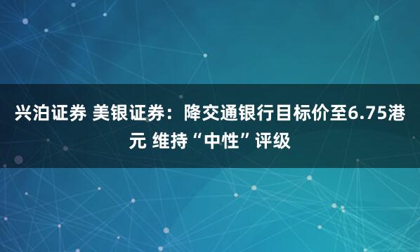 兴泊证券 美银证券：降交通银行目标价至6.75港元 维持“中性”评级
