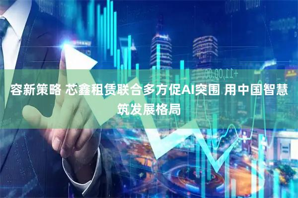 容新策略 芯鑫租赁联合多方促AI突围 用中国智慧筑发展格局