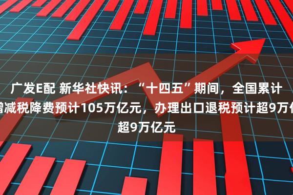 广发E配 新华社快讯：“十四五”期间，全国累计新增减税降费预计105万亿元，办理出口退税预计超9万亿元