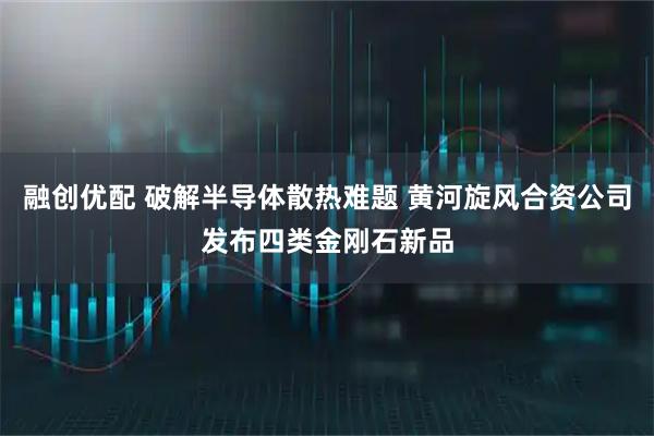 融创优配 破解半导体散热难题 黄河旋风合资公司发布四类金刚石新品