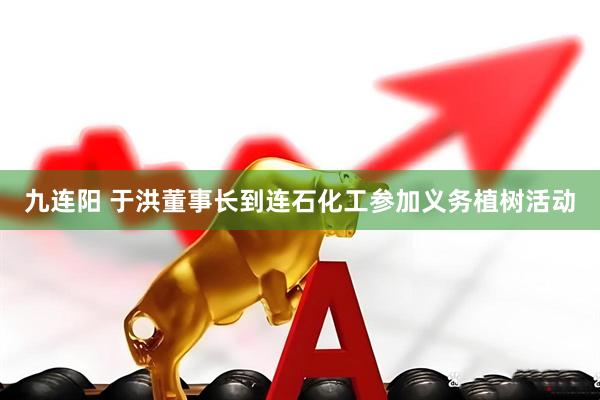 九连阳 于洪董事长到连石化工参加义务植树活动