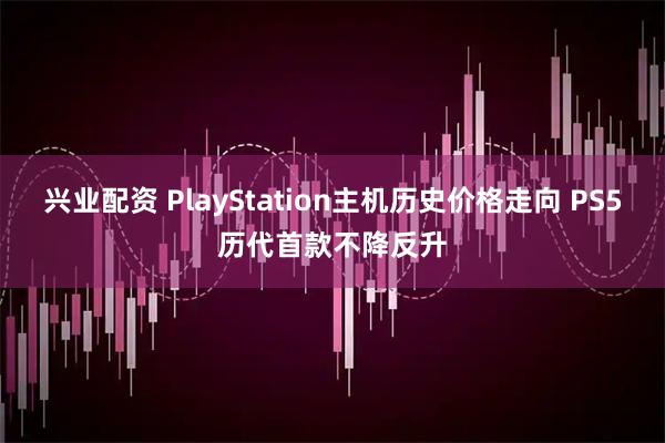 兴业配资 PlayStation主机历史价格走向 PS5历代首款不降反升