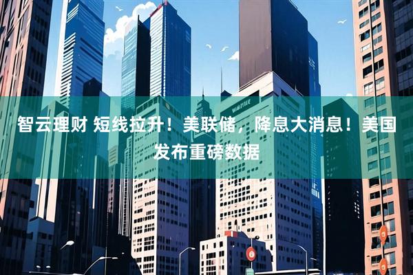 智云理财 短线拉升！美联储，降息大消息！美国发布重磅数据