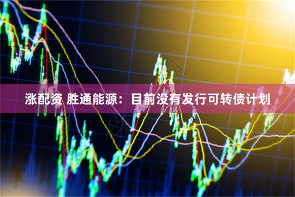 涨配资 胜通能源：目前没有发行可转债计划