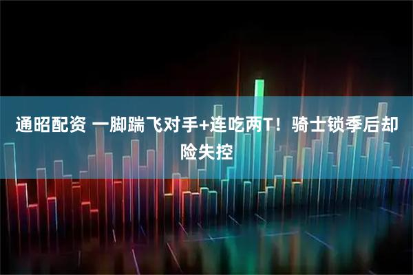 通昭配资 一脚踹飞对手+连吃两T！骑士锁季后却险失控
