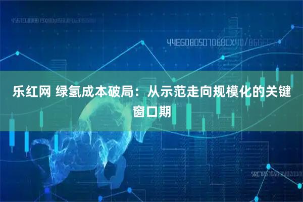 乐红网 绿氢成本破局：从示范走向规模化的关键窗口期