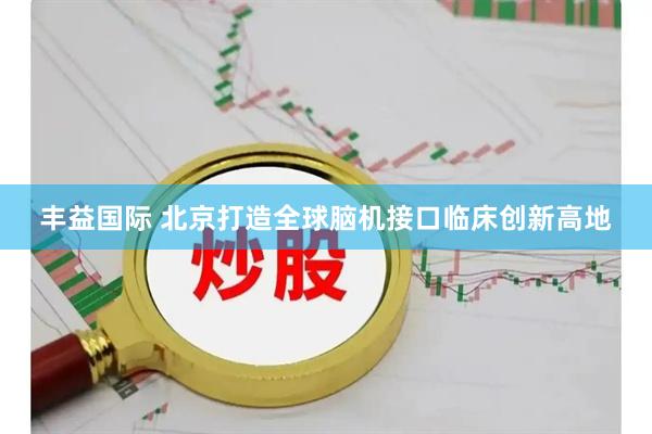 丰益国际 北京打造全球脑机接口临床创新高地