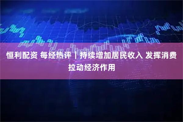 恒利配资 每经热评｜持续增加居民收入 发挥消费拉动经济作用