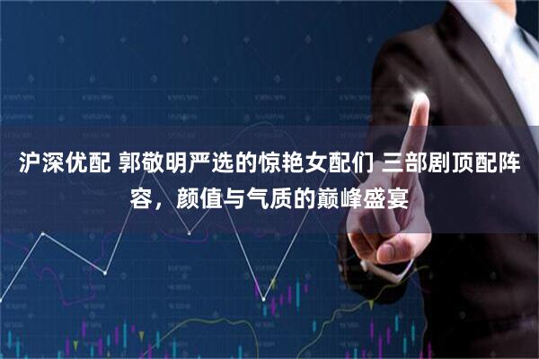 沪深优配 郭敬明严选的惊艳女配们 三部剧顶配阵容，颜值与气质的巅峰盛宴